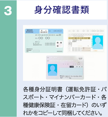 身分確認書類　各種身分証明書（運転免許証・パスポート・マイナンバーカード・各種健康保険証・在留カード）のいずれかをコピーして同梱ください。